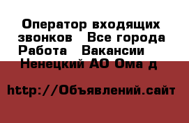  Оператор входящих звонков - Все города Работа » Вакансии   . Ненецкий АО,Ома д.